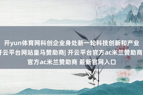 开yun体育网科创企业身处新一轮科技创新和产业变革最前沿-开云平台网站皇马赞助商| 开云平台官方ac米兰赞助商 最新官网入口