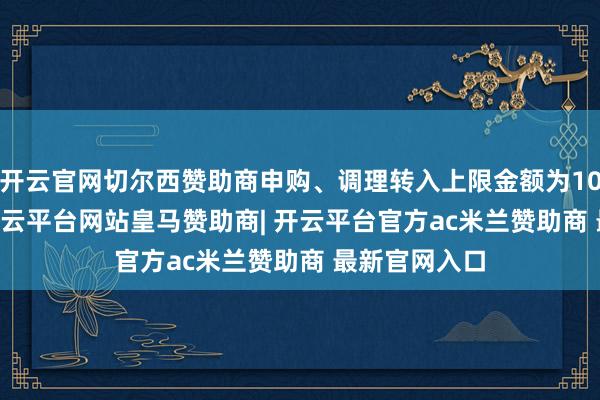 开云官网切尔西赞助商申购、调理转入上限金额为1000.0万元-开云平台网站皇马赞助商| 开云平台官方ac米兰赞助商 最新官网入口