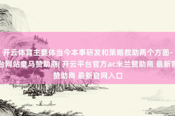 开云体育主要体当今本事研发和策略救助两个方面-开云平台网站皇马赞助商| 开云平台官方ac米兰赞助商 最新官网入口