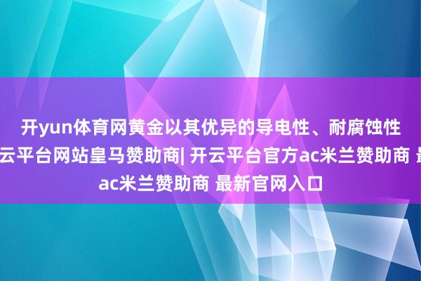 开yun体育网　　黄金以其优异的导电性、耐腐蚀性和延展性-开云平台网站皇马赞助商| 开云平台官方ac米兰赞助商 最新官网入口