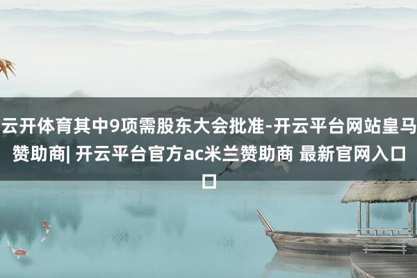 云开体育其中9项需股东大会批准-开云平台网站皇马赞助商| 开云平台官方ac米兰赞助商 最新官网入口
