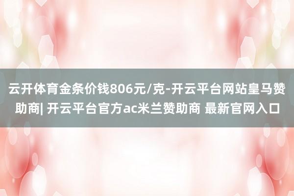 云开体育金条价钱806元/克-开云平台网站皇马赞助商| 开云平台官方ac米兰赞助商 最新官网入口