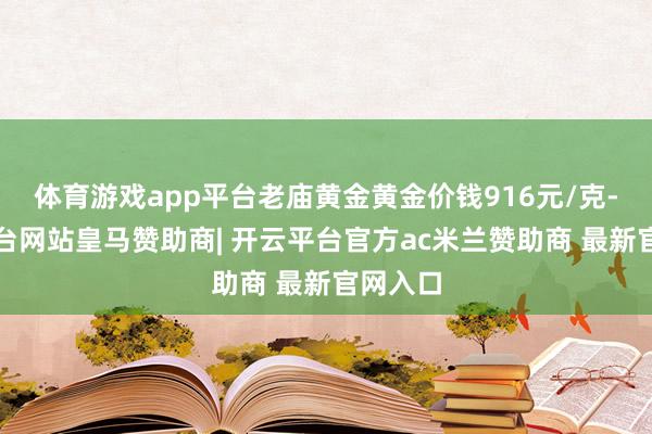 体育游戏app平台老庙黄金黄金价钱916元/克-开云平台网站皇马赞助商| 开云平台官方ac米兰赞助商 最新官网入口