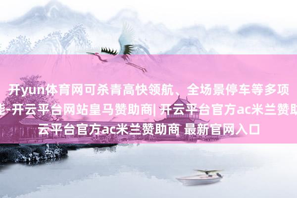 开yun体育网可杀青高快领航、全场景停车等多项高阶驾驶援救功能-开云平台网站皇马赞助商| 开云平台官方ac米兰赞助商 最新官网入口