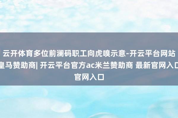 云开体育多位前澜码职工向虎嗅示意-开云平台网站皇马赞助商| 开云平台官方ac米兰赞助商 最新官网入口