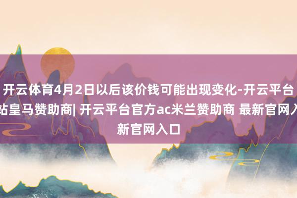 开云体育4月2日以后该价钱可能出现变化-开云平台网站皇马赞助商| 开云平台官方ac米兰赞助商 最新官网入口