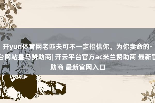 开yun体育网老匹夫可不一定招供你、为你卖命的-开云平台网站皇马赞助商| 开云平台官方ac米兰赞助商 最新官网入口