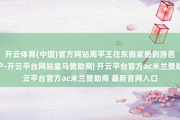 开云体育(中国)官方网站周平王往东搬家搬到洛邑寻求亲戚们的保护-开云平台网站皇马赞助商| 开云平台官方ac米兰赞助商 最新官网入口