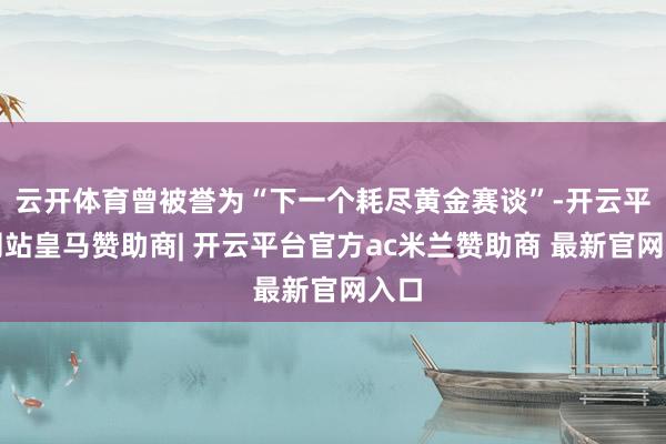 云开体育曾被誉为“下一个耗尽黄金赛谈”-开云平台网站皇马赞助商| 开云平台官方ac米兰赞助商 最新官网入口