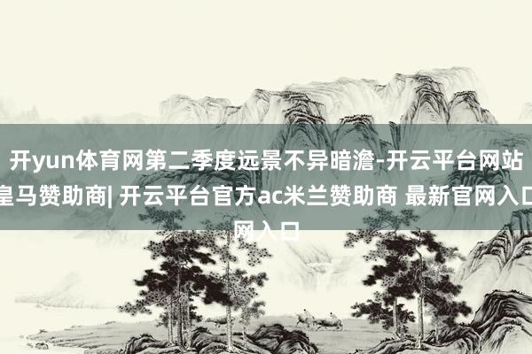 开yun体育网第二季度远景不异暗澹-开云平台网站皇马赞助商| 开云平台官方ac米兰赞助商 最新官网入口