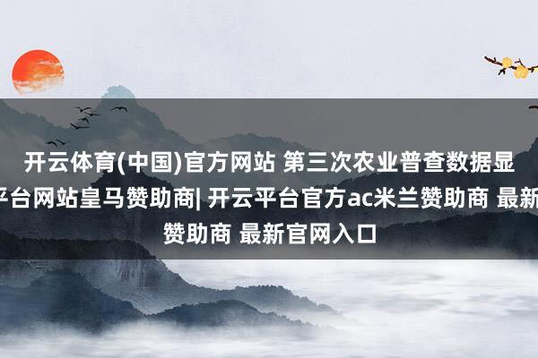 开云体育(中国)官方网站 　　第三次农业普查数据显现-开云平台网站皇马赞助商| 开云平台官方ac米兰赞助商 最新官网入口