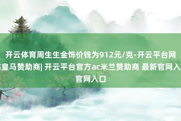 开云体育周生生金饰价钱为912元/克-开云平台网站皇马赞助商| 开云平台官方ac米兰赞助商 最新官网入口