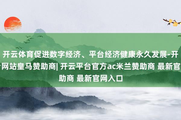 开云体育促进数字经济、平台经济健康永久发展-开云平台网站皇马赞助商| 开云平台官方ac米兰赞助商 最新官网入口