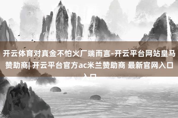 开云体育对真金不怕火厂端而言-开云平台网站皇马赞助商| 开云平台官方ac米兰赞助商 最新官网入口