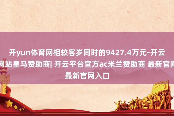 开yun体育网相较客岁同时的9427.4万元-开云平台网站皇马赞助商| 开云平台官方ac米兰赞助商 最新官网入口