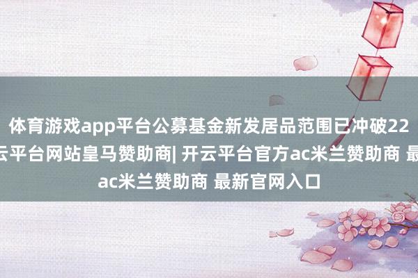 体育游戏app平台公募基金新发居品范围已冲破2200亿元-开云平台网站皇马赞助商| 开云平台官方ac米兰赞助商 最新官网入口
