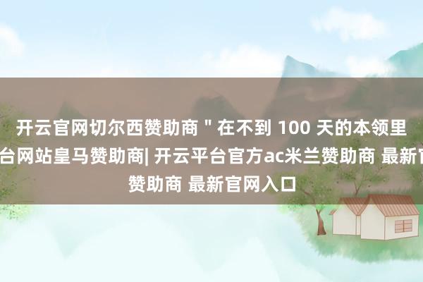 开云官网切尔西赞助商＂在不到 100 天的本领里-开云平台网站皇马赞助商| 开云平台官方ac米兰赞助商 最新官网入口