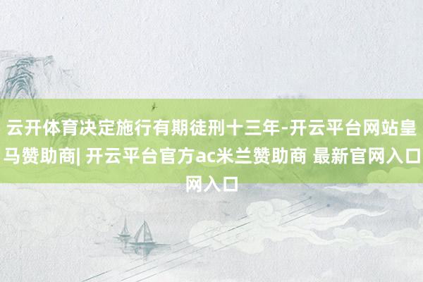 云开体育决定施行有期徒刑十三年-开云平台网站皇马赞助商| 开云平台官方ac米兰赞助商 最新官网入口