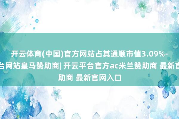 开云体育(中国)官方网站占其通顺市值3.09%-开云平台网站皇马赞助商| 开云平台官方ac米兰赞助商 最新官网入口