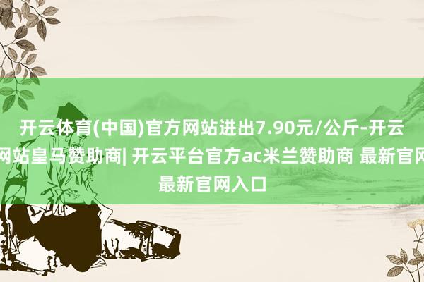 开云体育(中国)官方网站进出7.90元/公斤-开云平台网站皇马赞助商| 开云平台官方ac米兰赞助商 最新官网入口
