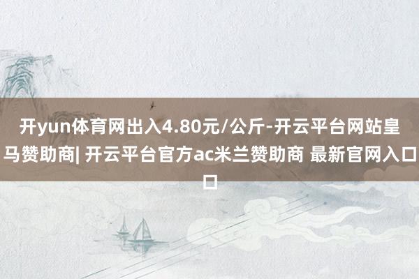 开yun体育网出入4.80元/公斤-开云平台网站皇马赞助商| 开云平台官方ac米兰赞助商 最新官网入口