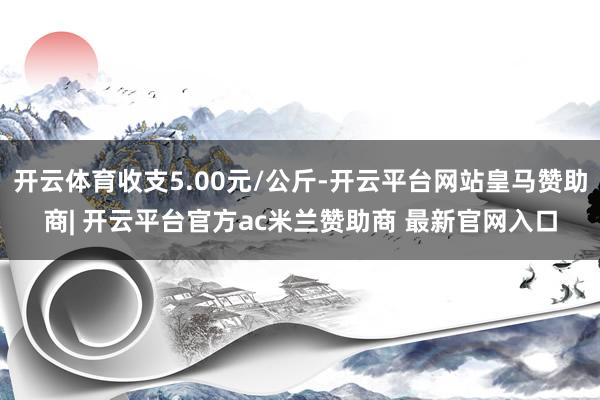 开云体育收支5.00元/公斤-开云平台网站皇马赞助商| 开云平台官方ac米兰赞助商 最新官网入口