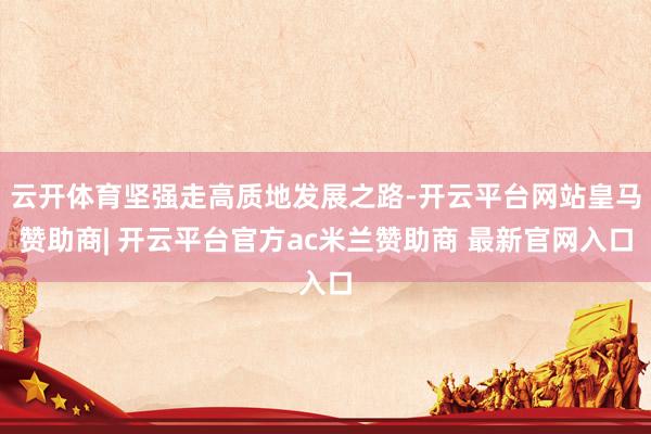 云开体育坚强走高质地发展之路-开云平台网站皇马赞助商| 开云平台官方ac米兰赞助商 最新官网入口