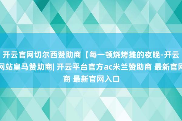 开云官网切尔西赞助商【每一顿烧烤摊的夜晚-开云平台网站皇马赞助商| 开云平台官方ac米兰赞助商 最新官网入口