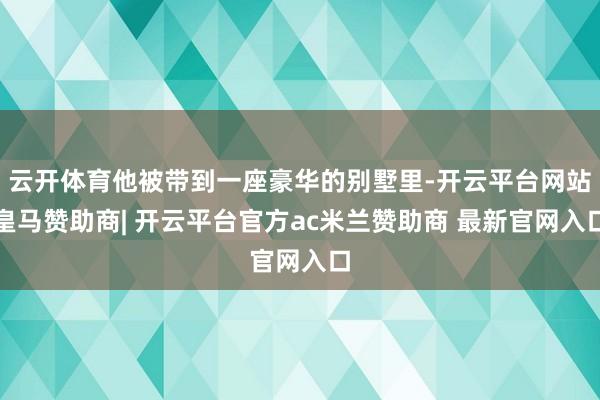 云开体育他被带到一座豪华的别墅里-开云平台网站皇马赞助商| 开云平台官方ac米兰赞助商 最新官网入口