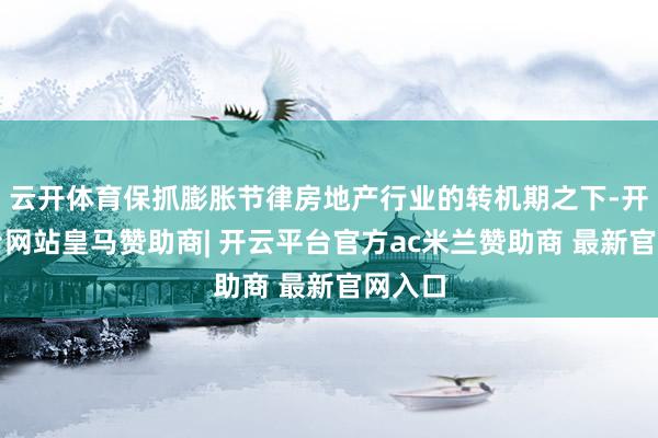 云开体育保抓膨胀节律房地产行业的转机期之下-开云平台网站皇马赞助商| 开云平台官方ac米兰赞助商 最新官网入口