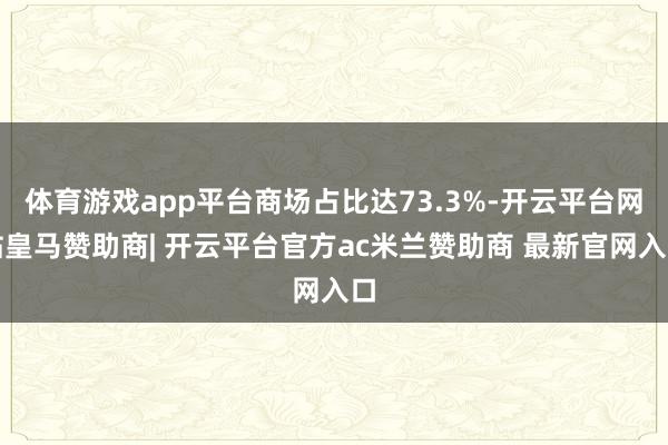 体育游戏app平台商场占比达73.3%-开云平台网站皇马赞助商| 开云平台官方ac米兰赞助商 最新官网入口