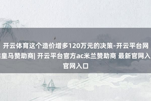 开云体育这个造价增多120万元的决策-开云平台网站皇马赞助商| 开云平台官方ac米兰赞助商 最新官网入口