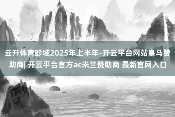 云开体育畛域2025年上半年-开云平台网站皇马赞助商| 开云平台官方ac米兰赞助商 最新官网入口