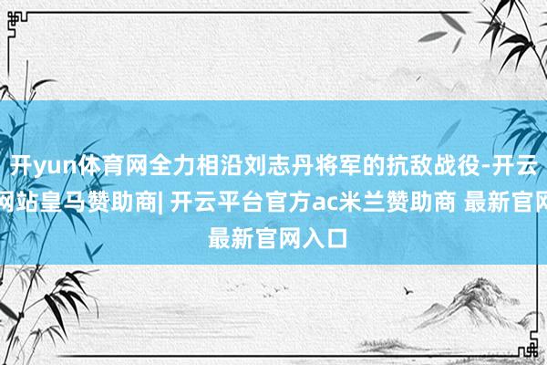 开yun体育网全力相沿刘志丹将军的抗敌战役-开云平台网站皇马赞助商| 开云平台官方ac米兰赞助商 最新官网入口