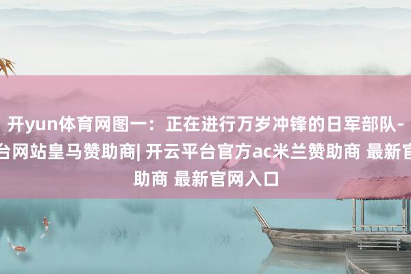 开yun体育网图一：正在进行万岁冲锋的日军部队-开云平台网站皇马赞助商| 开云平台官方ac米兰赞助商 最新官网入口