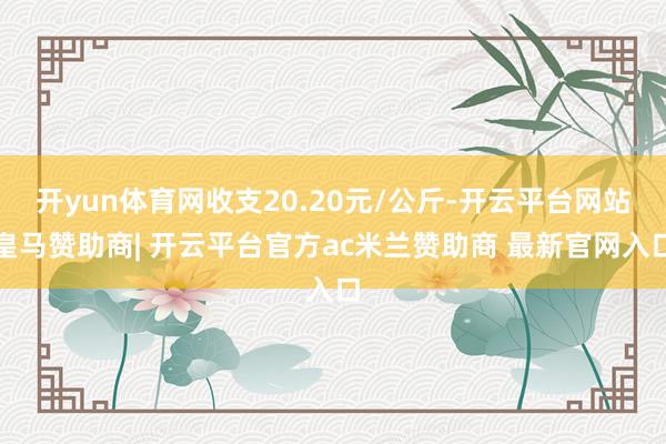 开yun体育网收支20.20元/公斤-开云平台网站皇马赞助商| 开云平台官方ac米兰赞助商 最新官网入口