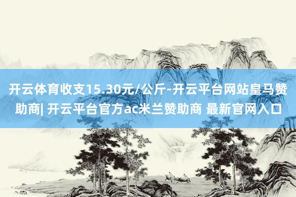 开云体育收支15.30元/公斤-开云平台网站皇马赞助商| 开云平台官方ac米兰赞助商 最新官网入口