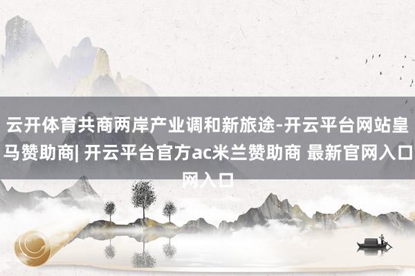 云开体育共商两岸产业调和新旅途-开云平台网站皇马赞助商| 开云平台官方ac米兰赞助商 最新官网入口