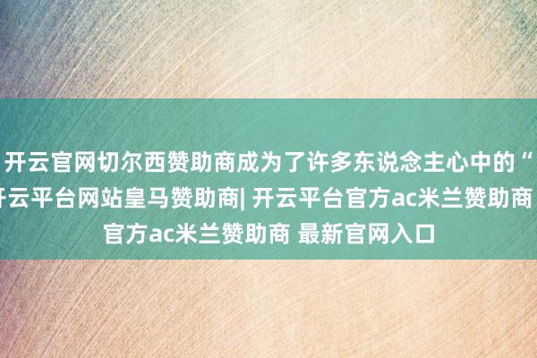 开云官网切尔西赞助商成为了许多东说念主心中的“矿藏食材”-开云平台网站皇马赞助商| 开云平台官方ac米兰赞助商 最新官网入口