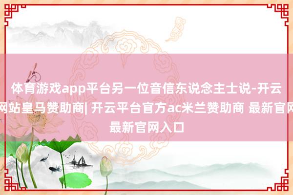 体育游戏app平台　　另一位音信东说念主士说-开云平台网站皇马赞助商| 开云平台官方ac米兰赞助商 最新官网入口
