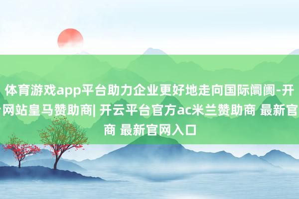 体育游戏app平台助力企业更好地走向国际阛阓-开云平台网站皇马赞助商| 开云平台官方ac米兰赞助商 最新官网入口
