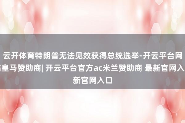 云开体育特朗普无法见效获得总统选举-开云平台网站皇马赞助商| 开云平台官方ac米兰赞助商 最新官网入口