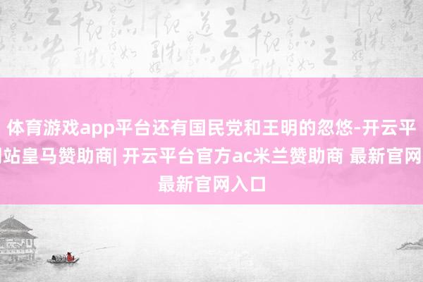 体育游戏app平台还有国民党和王明的忽悠-开云平台网站皇马赞助商| 开云平台官方ac米兰赞助商 最新官网入口