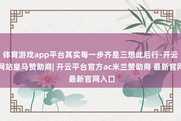 体育游戏app平台其实每一步齐是三想此后行-开云平台网站皇马赞助商| 开云平台官方ac米兰赞助商 最新官网入口