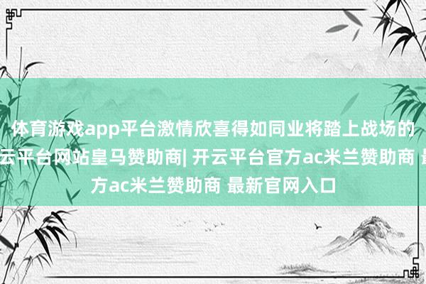 体育游戏app平台激情欣喜得如同业将踏上战场的年青士兵-开云平台网站皇马赞助商| 开云平台官方ac米兰赞助商 最新官网入口
