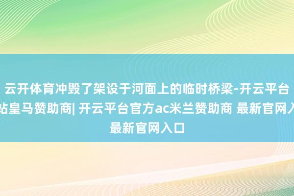 云开体育冲毁了架设于河面上的临时桥梁-开云平台网站皇马赞助商| 开云平台官方ac米兰赞助商 最新官网入口