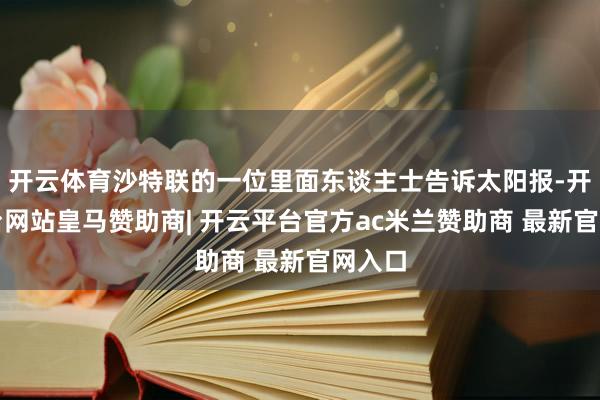 开云体育沙特联的一位里面东谈主士告诉太阳报-开云平台网站皇马赞助商| 开云平台官方ac米兰赞助商 最新官网入口
