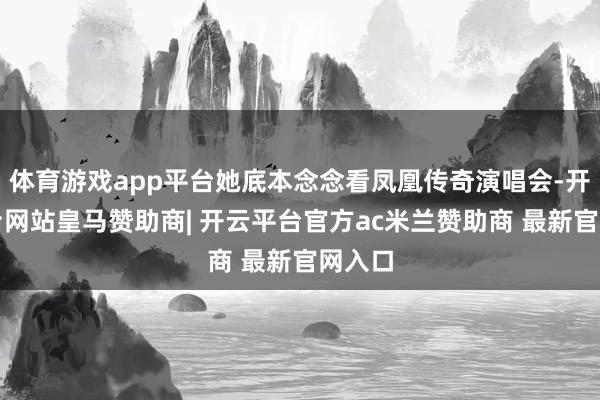 体育游戏app平台她底本念念看凤凰传奇演唱会-开云平台网站皇马赞助商| 开云平台官方ac米兰赞助商 最新官网入口