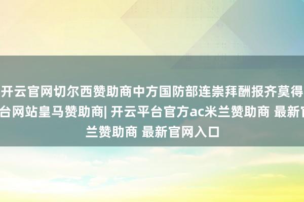 开云官网切尔西赞助商中方国防部连崇拜酬报齐莫得-开云平台网站皇马赞助商| 开云平台官方ac米兰赞助商 最新官网入口