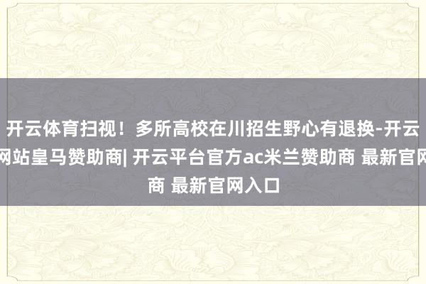 开云体育扫视！多所高校在川招生野心有退换-开云平台网站皇马赞助商| 开云平台官方ac米兰赞助商 最新官网入口
